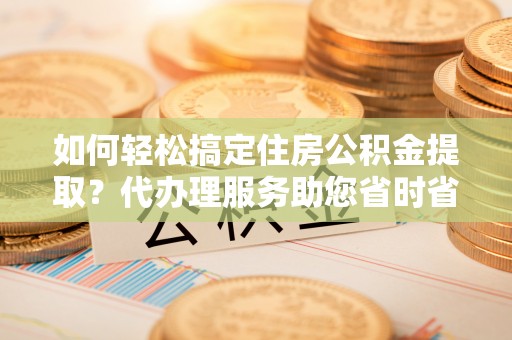 鄂州如何轻松搞定住房公积金提取？代办理服务助您省时省力