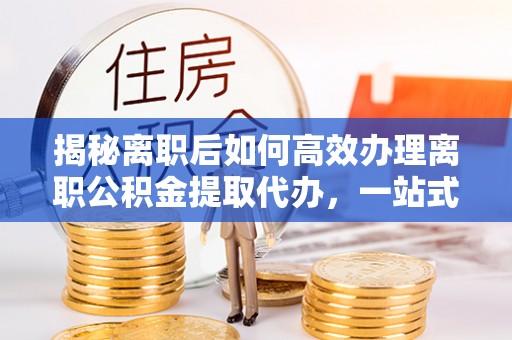 鄂州揭秘离职后如何高效办理离职公积金提取代办，一站式服务全解析