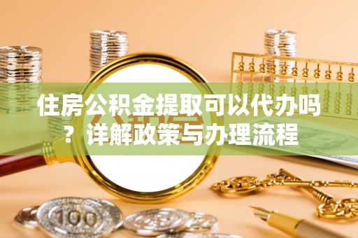 鄂州住房公积金提取可以代办吗？详解政策与办理流程