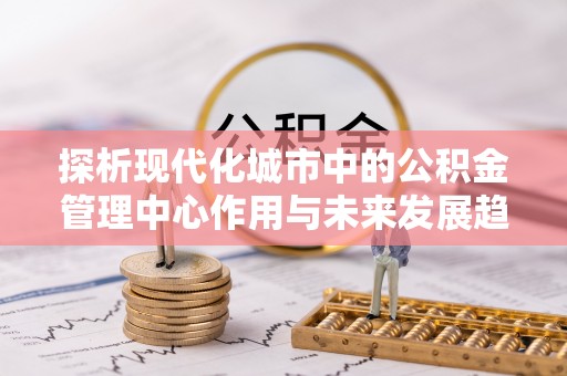 鄂州探析现代化城市中的公积金管理中心作用与未来发展趋势