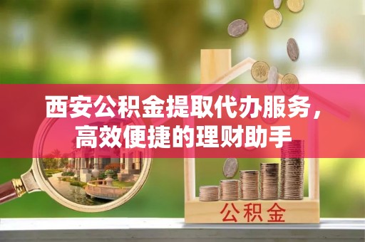 鄂州西安公积金提取代办服务，高效便捷的理财助手