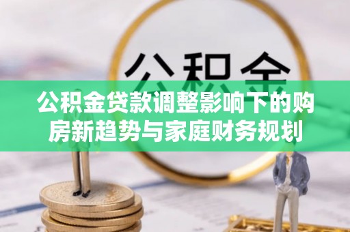鄂州公积金贷款调整影响下的购房新趋势与家庭财务规划