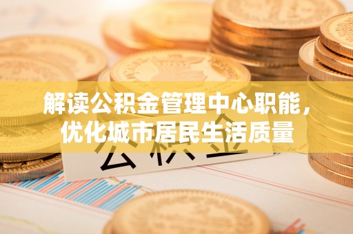 鄂州解读公积金管理中心职能，优化城市居民生活质量
